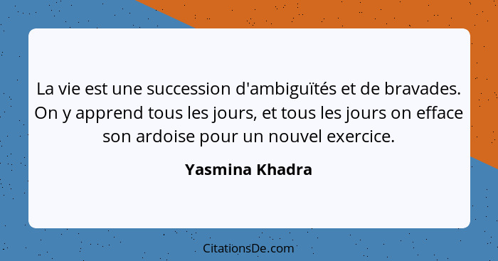 La vie est une succession d'ambiguïtés et de bravades. On y apprend tous les jours, et tous les jours on efface son ardoise pour un n... - Yasmina Khadra