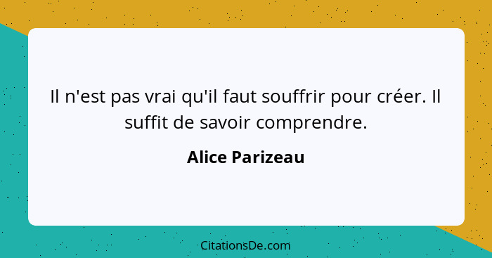 Il n'est pas vrai qu'il faut souffrir pour créer. Il suffit de savoir comprendre.... - Alice Parizeau