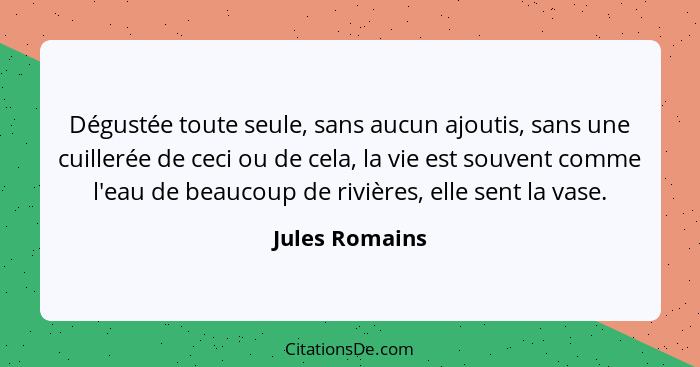 Dégustée toute seule, sans aucun ajoutis, sans une cuillerée de ceci ou de cela, la vie est souvent comme l'eau de beaucoup de rivière... - Jules Romains