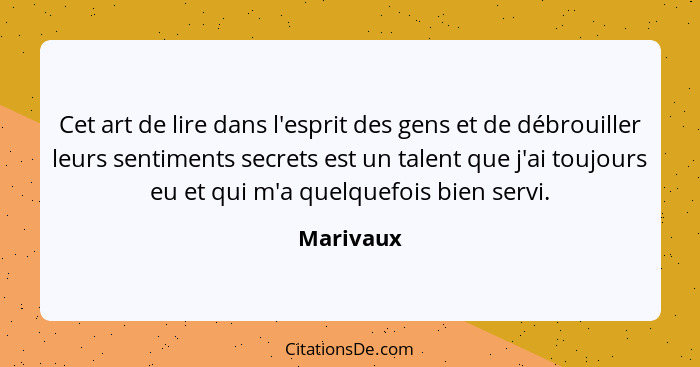 Cet art de lire dans l'esprit des gens et de débrouiller leurs sentiments secrets est un talent que j'ai toujours eu et qui m'a quelquefois... - Marivaux