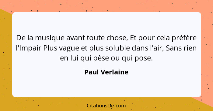 De la musique avant toute chose, Et pour cela préfère l'Impair Plus vague et plus soluble dans l'air, Sans rien en lui qui pèse ou qui... - Paul Verlaine