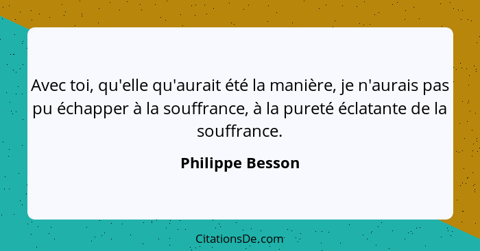 Avec toi, qu'elle qu'aurait été la manière, je n'aurais pas pu échapper à la souffrance, à la pureté éclatante de la souffrance.... - Philippe Besson