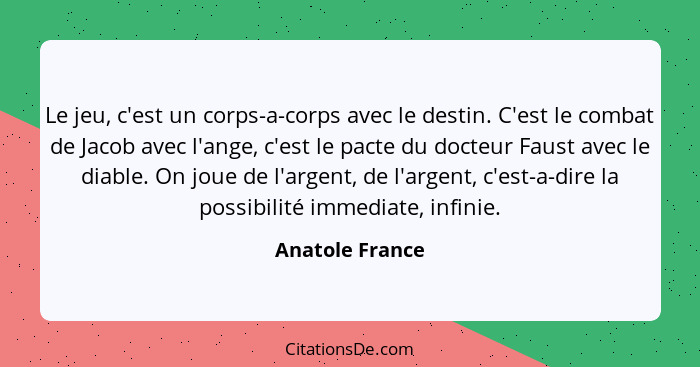 Le jeu, c'est un corps-a-corps avec le destin. C'est le combat de Jacob avec l'ange, c'est le pacte du docteur Faust avec le diable.... - Anatole France