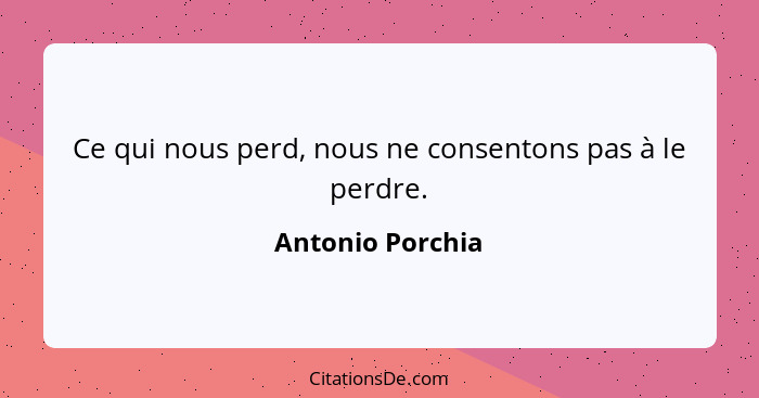 Ce qui nous perd, nous ne consentons pas à le perdre.... - Antonio Porchia