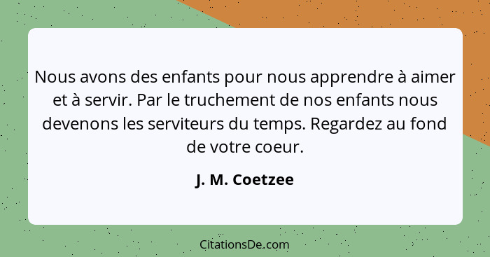 Nous avons des enfants pour nous apprendre à aimer et à servir. Par le truchement de nos enfants nous devenons les serviteurs du temps... - J. M. Coetzee