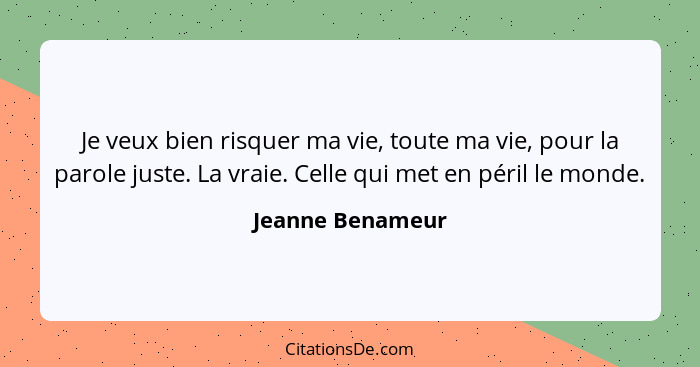 Je veux bien risquer ma vie, toute ma vie, pour la parole juste. La vraie. Celle qui met en péril le monde.... - Jeanne Benameur