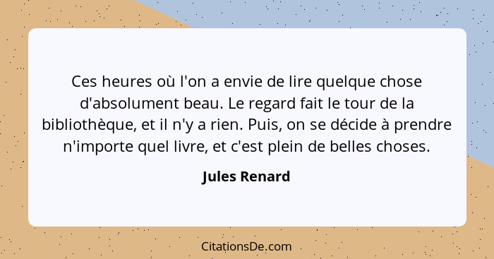 Ces heures où l'on a envie de lire quelque chose d'absolument beau. Le regard fait le tour de la bibliothèque, et il n'y a rien. Puis,... - Jules Renard