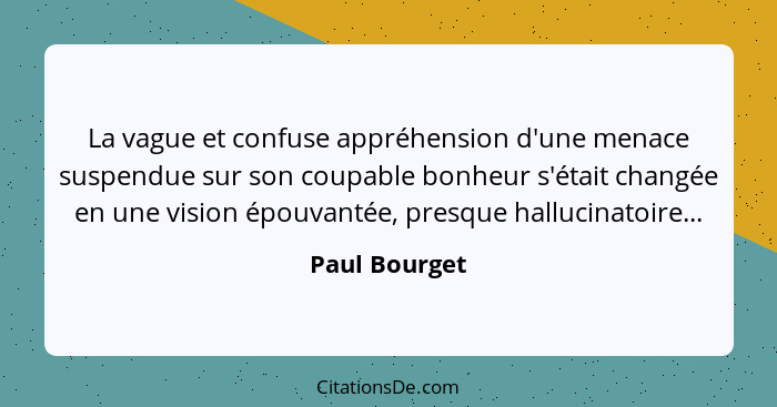 La vague et confuse appréhension d'une menace suspendue sur son coupable bonheur s'était changée en une vision épouvantée, presque hall... - Paul Bourget