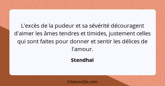 L'excès de la pudeur et sa sévérité découragent d'aimer les âmes tendres et timides, justement celles qui sont faites pour donner et sentir... - Stendhal