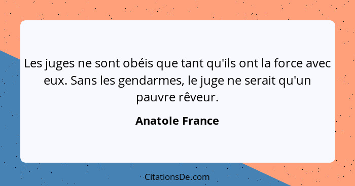 Les juges ne sont obéis que tant qu'ils ont la force avec eux. Sans les gendarmes, le juge ne serait qu'un pauvre rêveur.... - Anatole France