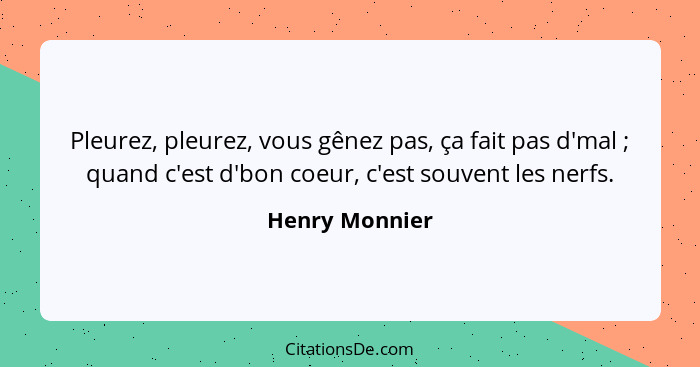 Pleurez, pleurez, vous gênez pas, ça fait pas d'mal ; quand c'est d'bon coeur, c'est souvent les nerfs.... - Henry Monnier