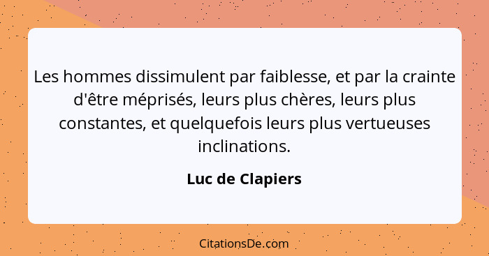 Les hommes dissimulent par faiblesse, et par la crainte d'être méprisés, leurs plus chères, leurs plus constantes, et quelquefois le... - Luc de Clapiers