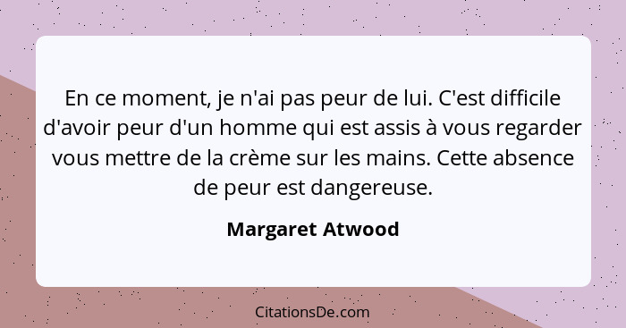 En ce moment, je n'ai pas peur de lui. C'est difficile d'avoir peur d'un homme qui est assis à vous regarder vous mettre de la crème... - Margaret Atwood