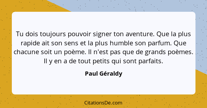 Tu dois toujours pouvoir signer ton aventure. Que la plus rapide ait son sens et la plus humble son parfum. Que chacune soit un poème.... - Paul Géraldy