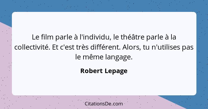 Le film parle à l'individu, le théâtre parle à la collectivité. Et c'est très différent. Alors, tu n'utilises pas le même langage.... - Robert Lepage