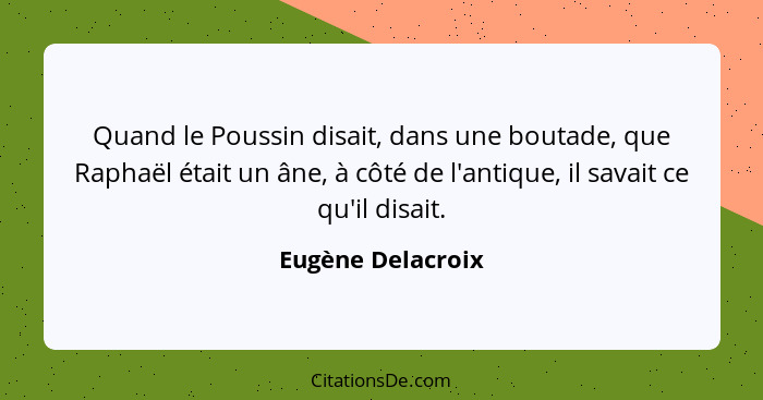 Quand le Poussin disait, dans une boutade, que Raphaël était un âne, à côté de l'antique, il savait ce qu'il disait.... - Eugène Delacroix