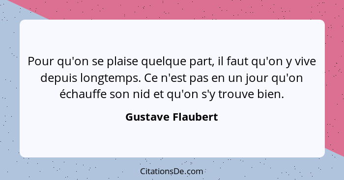 Pour qu'on se plaise quelque part, il faut qu'on y vive depuis longtemps. Ce n'est pas en un jour qu'on échauffe son nid et qu'on s... - Gustave Flaubert