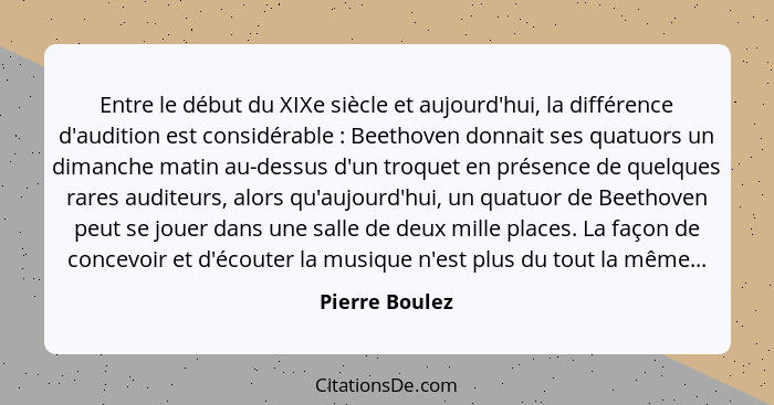 Entre le début du XIXe siècle et aujourd'hui, la différence d'audition est considérable : Beethoven donnait ses quatuors un diman... - Pierre Boulez