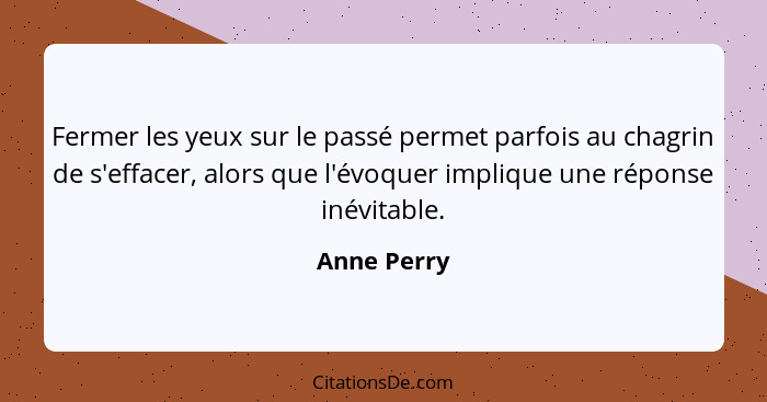 Fermer les yeux sur le passé permet parfois au chagrin de s'effacer, alors que l'évoquer implique une réponse inévitable.... - Anne Perry