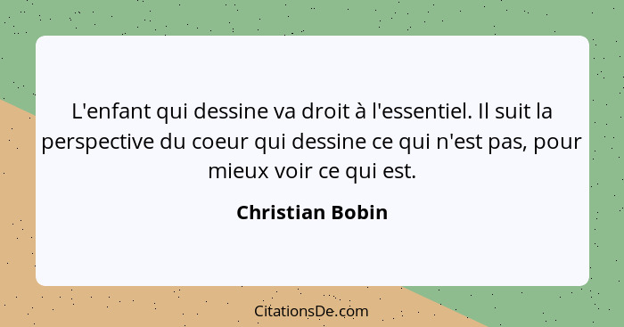 L'enfant qui dessine va droit à l'essentiel. Il suit la perspective du coeur qui dessine ce qui n'est pas, pour mieux voir ce qui es... - Christian Bobin