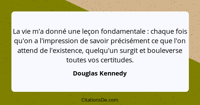 La vie m'a donné une leçon fondamentale : chaque fois qu'on a l'impression de savoir précisément ce que l'on attend de l'existe... - Douglas Kennedy