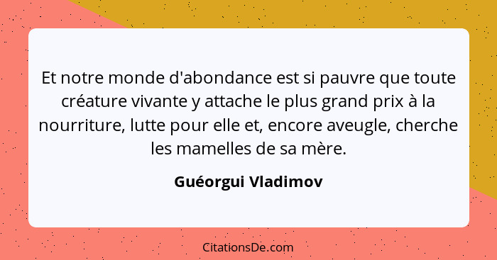 Et notre monde d'abondance est si pauvre que toute créature vivante y attache le plus grand prix à la nourriture, lutte pour elle... - Guéorgui Vladimov