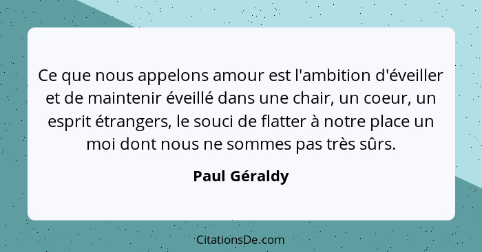 Ce que nous appelons amour est l'ambition d'éveiller et de maintenir éveillé dans une chair, un coeur, un esprit étrangers, le souci de... - Paul Géraldy