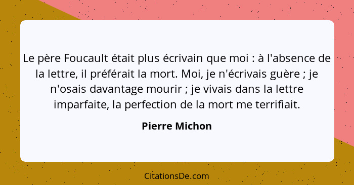 Le père Foucault était plus écrivain que moi : à l'absence de la lettre, il préférait la mort. Moi, je n'écrivais guère ; je... - Pierre Michon