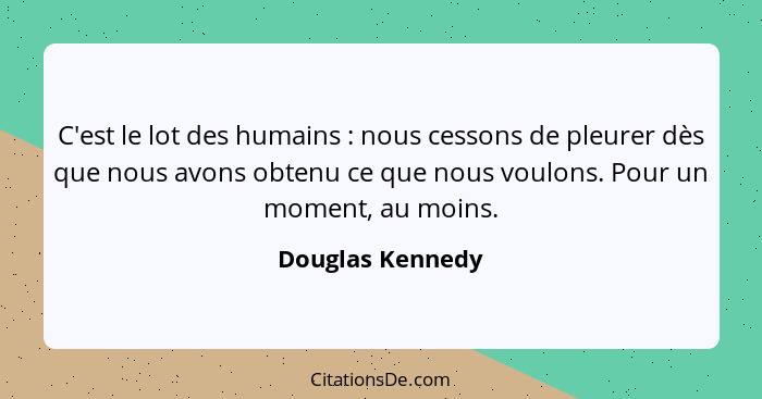 C'est le lot des humains : nous cessons de pleurer dès que nous avons obtenu ce que nous voulons. Pour un moment, au moins.... - Douglas Kennedy