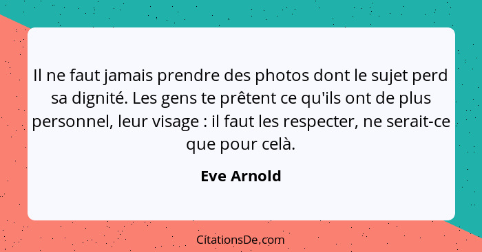 Il ne faut jamais prendre des photos dont le sujet perd sa dignité. Les gens te prêtent ce qu'ils ont de plus personnel, leur visage ... - Eve Arnold