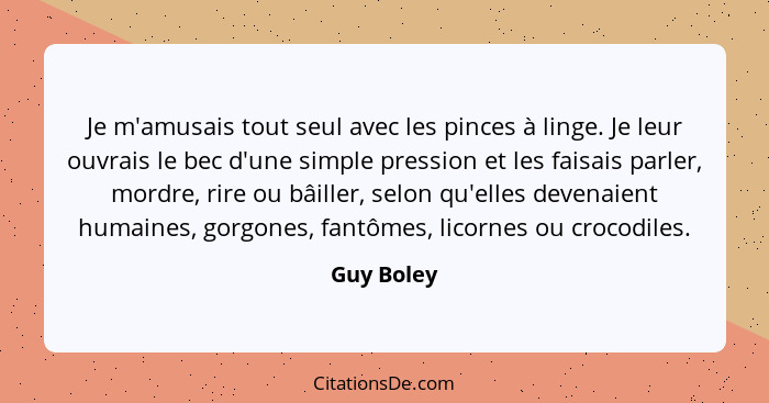 Je m'amusais tout seul avec les pinces à linge. Je leur ouvrais le bec d'une simple pression et les faisais parler, mordre, rire ou bâille... - Guy Boley