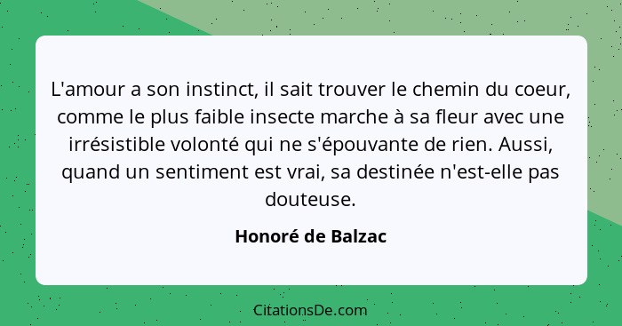 L'amour a son instinct, il sait trouver le chemin du coeur, comme le plus faible insecte marche à sa fleur avec une irrésistible vo... - Honoré de Balzac