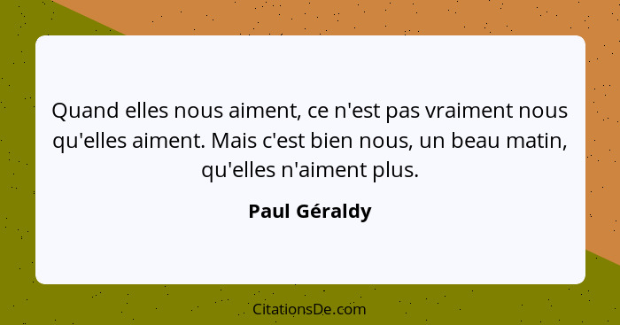 Quand elles nous aiment, ce n'est pas vraiment nous qu'elles aiment. Mais c'est bien nous, un beau matin, qu'elles n'aiment plus.... - Paul Géraldy