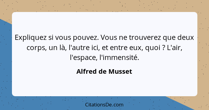 Expliquez si vous pouvez. Vous ne trouverez que deux corps, un là, l'autre ici, et entre eux, quoi ? L'air, l'espace, l'immens... - Alfred de Musset