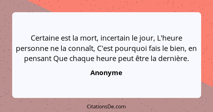 Certaine est la mort, incertain le jour, L'heure personne ne la connaît, C'est pourquoi fais le bien, en pensant Que chaque heure peut être... - Anonyme