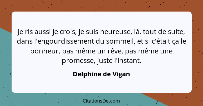 Je ris aussi je crois, je suis heureuse, là, tout de suite, dans l'engourdissement du sommeil, et si c'était ça le bonheur, pas mê... - Delphine de Vigan