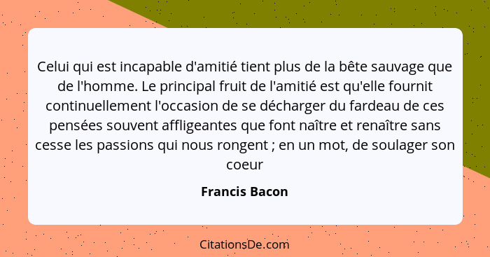 Celui qui est incapable d'amitié tient plus de la bête sauvage que de l'homme. Le principal fruit de l'amitié est qu'elle fournit cont... - Francis Bacon