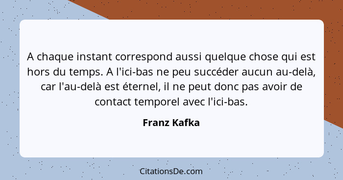 A chaque instant correspond aussi quelque chose qui est hors du temps. A l'ici-bas ne peu succéder aucun au-delà, car l'au-delà est éter... - Franz Kafka