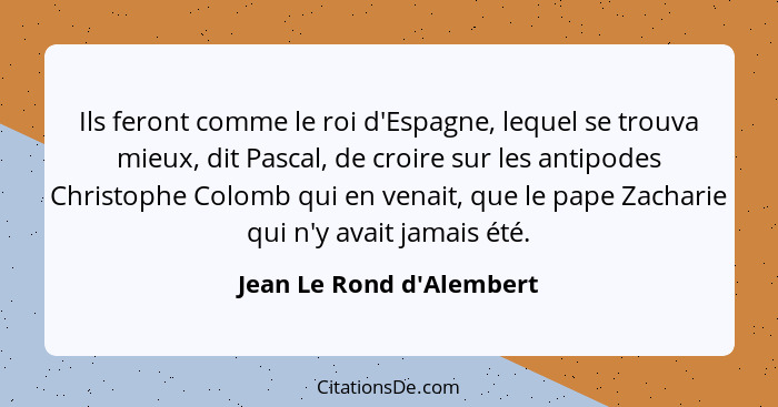 Ils feront comme le roi d'Espagne, lequel se trouva mieux, dit Pascal, de croire sur les antipodes Christophe Colomb qui... - Jean Le Rond d'Alembert