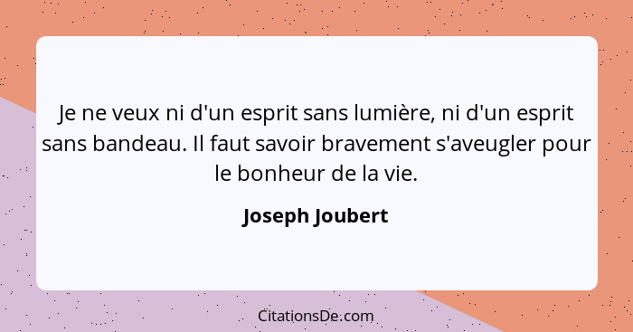 Je ne veux ni d'un esprit sans lumière, ni d'un esprit sans bandeau. Il faut savoir bravement s'aveugler pour le bonheur de la vie.... - Joseph Joubert