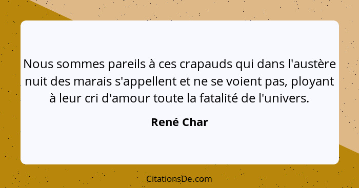 Nous sommes pareils à ces crapauds qui dans l'austère nuit des marais s'appellent et ne se voient pas, ployant à leur cri d'amour toute la... - René Char