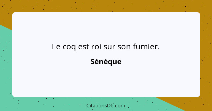 Le coq est roi sur son fumier.... - Sénèque