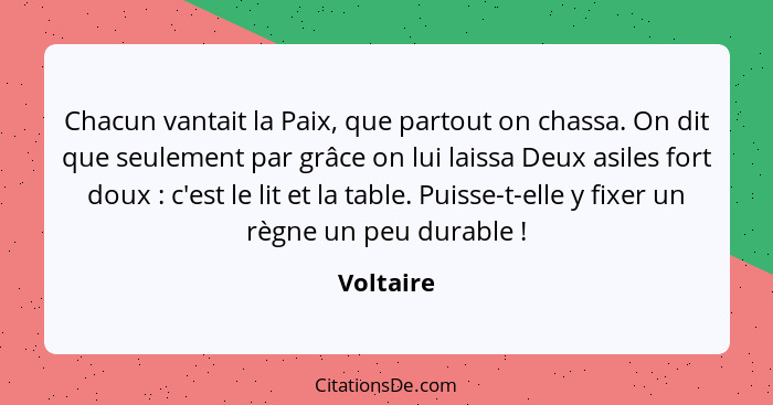 Chacun vantait la Paix, que partout on chassa. On dit que seulement par grâce on lui laissa Deux asiles fort doux : c'est le lit et la... - Voltaire