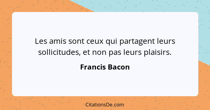 Les amis sont ceux qui partagent leurs sollicitudes, et non pas leurs plaisirs.... - Francis Bacon