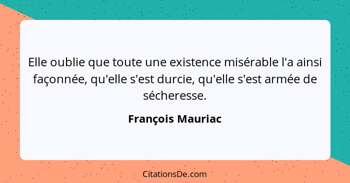 Elle oublie que toute une existence misérable l'a ainsi façonnée, qu'elle s'est durcie, qu'elle s'est armée de sécheresse.... - François Mauriac