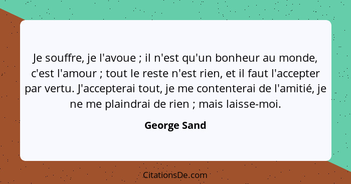 Je souffre, je l'avoue ; il n'est qu'un bonheur au monde, c'est l'amour ; tout le reste n'est rien, et il faut l'accepter par... - George Sand