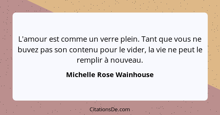 L'amour est comme un verre plein. Tant que vous ne buvez pas son contenu pour le vider, la vie ne peut le remplir à nouveau.... - Michelle Rose Wainhouse