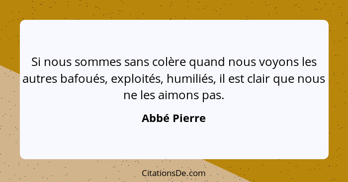 Si nous sommes sans colère quand nous voyons les autres bafoués, exploités, humiliés, il est clair que nous ne les aimons pas.... - Abbé Pierre