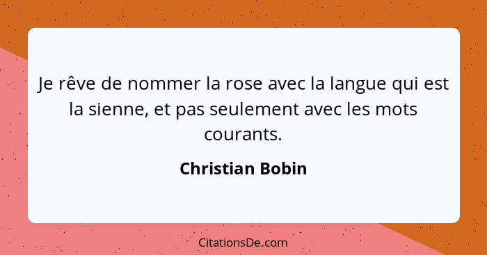 Je rêve de nommer la rose avec la langue qui est la sienne, et pas seulement avec les mots courants.... - Christian Bobin