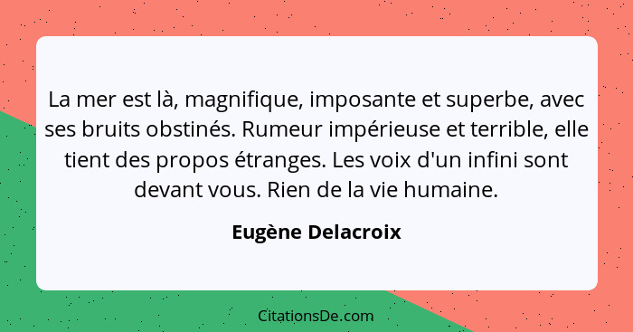 La mer est là, magnifique, imposante et superbe, avec ses bruits obstinés. Rumeur impérieuse et terrible, elle tient des propos étr... - Eugène Delacroix